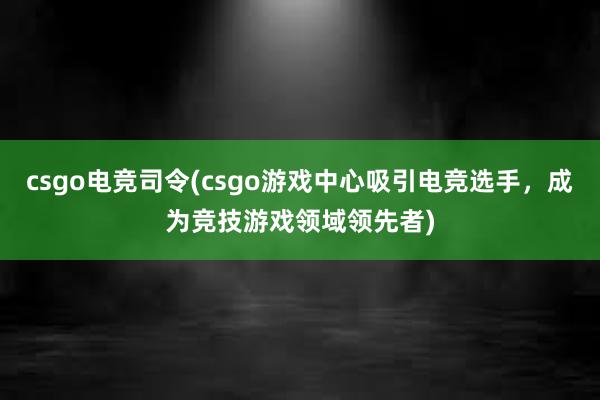 csgo电竞司令(csgo游戏中心吸引电竞选手，成为竞技游戏领域领先者)