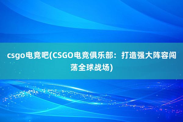 csgo电竞吧(CSGO电竞俱乐部：打造强大阵容闯荡全球战场)