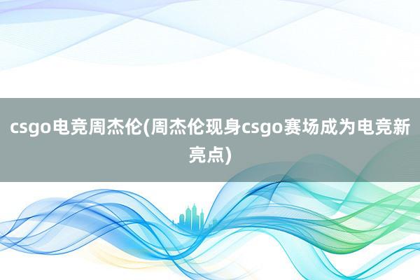 csgo电竞周杰伦(周杰伦现身csgo赛场成为电竞新亮点)