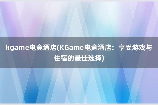 kgame电竞酒店(KGame电竞酒店：享受游戏与住宿的最佳选择)