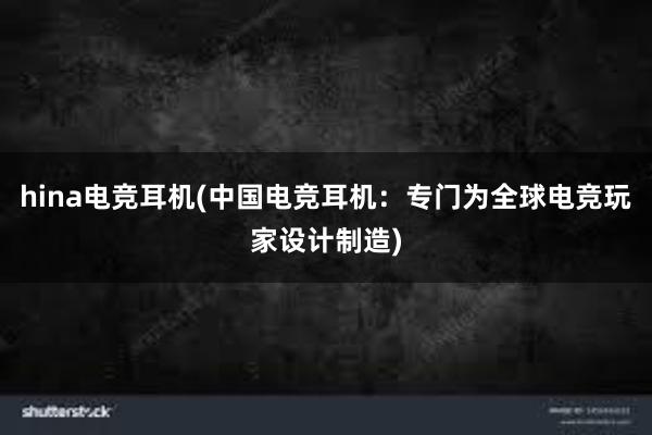 hina电竞耳机(中国电竞耳机：专门为全球电竞玩家设计制造)