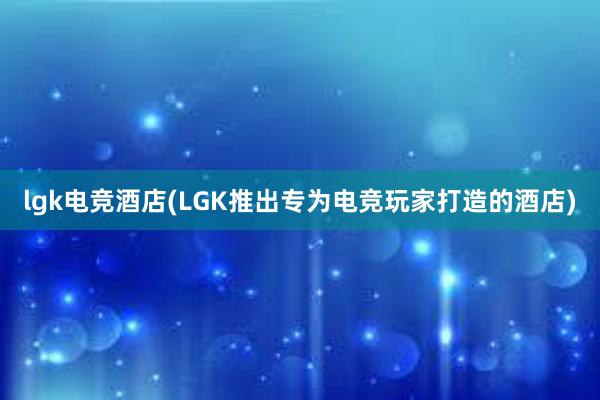 lgk电竞酒店(LGK推出专为电竞玩家打造的酒店)