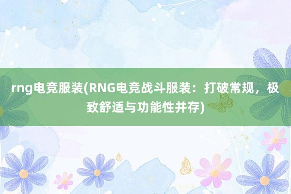 rng电竞服装(RNG电竞战斗服装：打破常规，极致舒适与功能性并存)