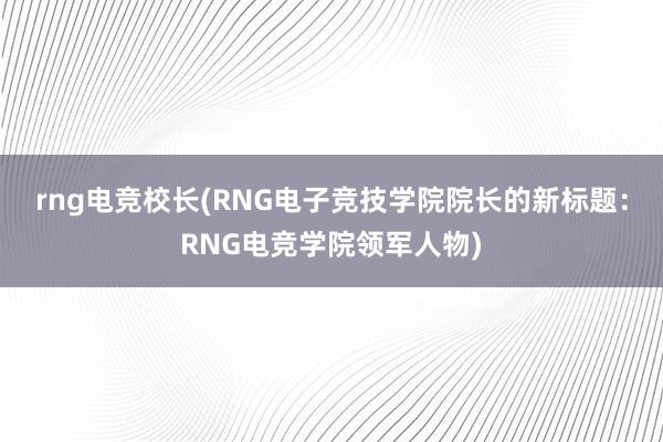 rng电竞校长(RNG电子竞技学院院长的新标题：RNG电竞学院领军人物)