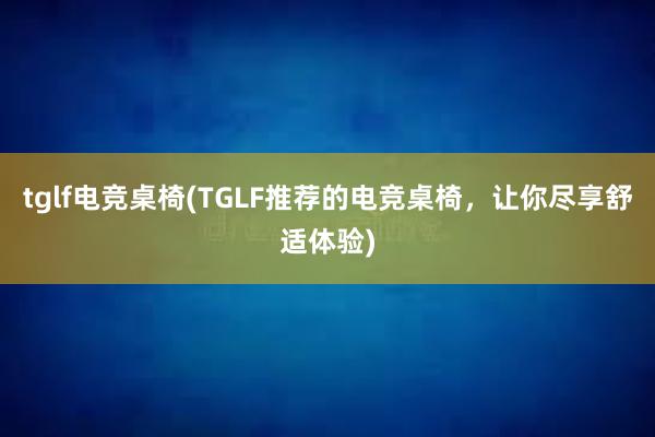 tglf电竞桌椅(TGLF推荐的电竞桌椅，让你尽享舒适体验)