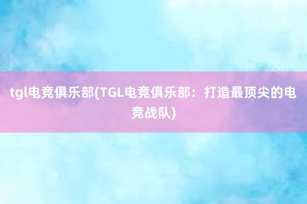 tgl电竞俱乐部(TGL电竞俱乐部：打造最顶尖的电竞战队)