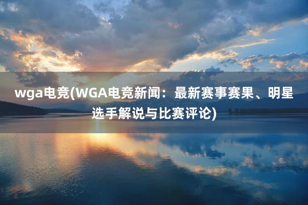 wga电竞(WGA电竞新闻：最新赛事赛果、明星选手解说与比赛评论)