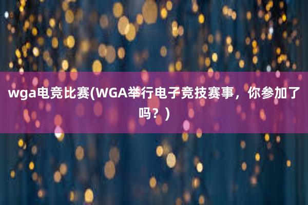 wga电竞比赛(WGA举行电子竞技赛事，你参加了吗？)