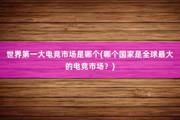 世界第一大电竞市场是哪个(哪个国家是全球最大的电竞市场？)