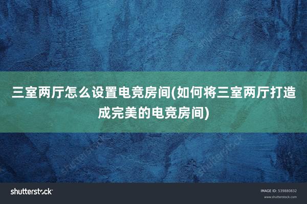 三室两厅怎么设置电竞房间(如何将三室两厅打造成完美的电竞房间)