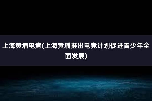 上海黄埔电竞(上海黄埔推出电竞计划促进青少年全面发展)