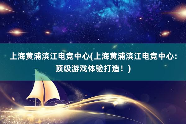 上海黄浦滨江电竞中心(上海黄浦滨江电竞中心：顶级游戏体验打造！)