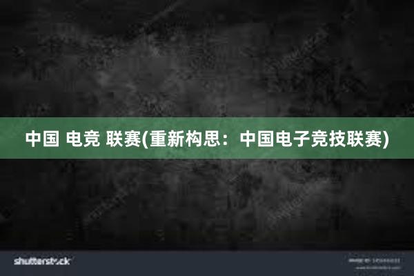 中国 电竞 联赛(重新构思：中国电子竞技联赛)