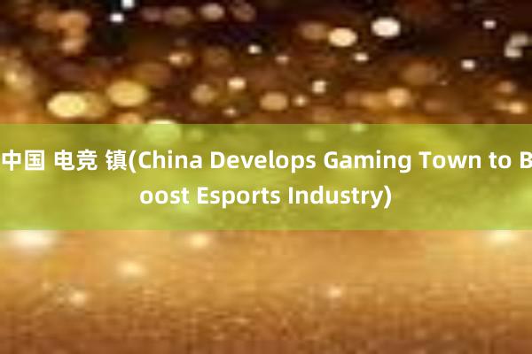 中国 电竞 镇(China Develops Gaming Town to Boost Esports Industry)