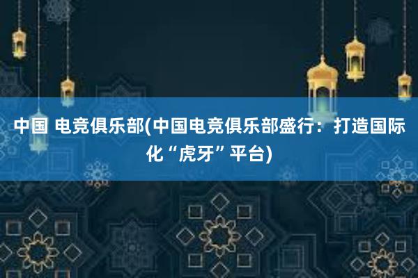 中国 电竞俱乐部(中国电竞俱乐部盛行：打造国际化“虎牙”平台)