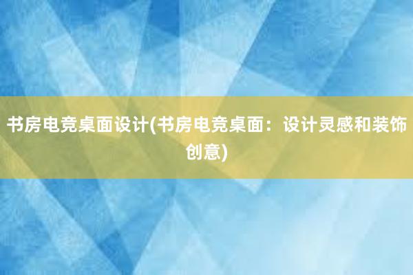 书房电竞桌面设计(书房电竞桌面：设计灵感和装饰创意)