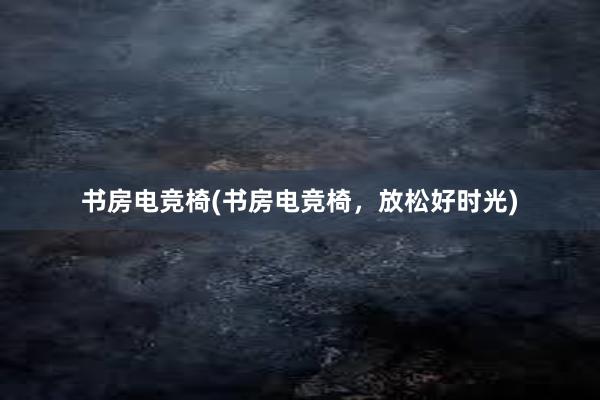 书房电竞椅(书房电竞椅，放松好时光)