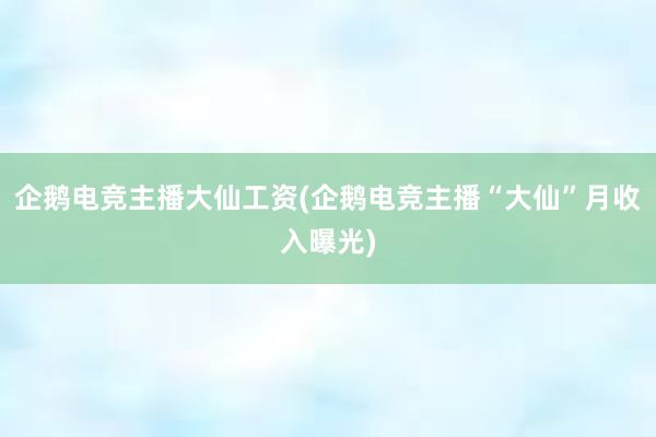 企鹅电竞主播大仙工资(企鹅电竞主播“大仙”月收入曝光)