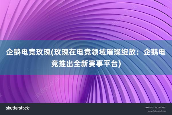 企鹅电竞玫瑰(玫瑰在电竞领域璀璨绽放：企鹅电竞推出全新赛事平台)