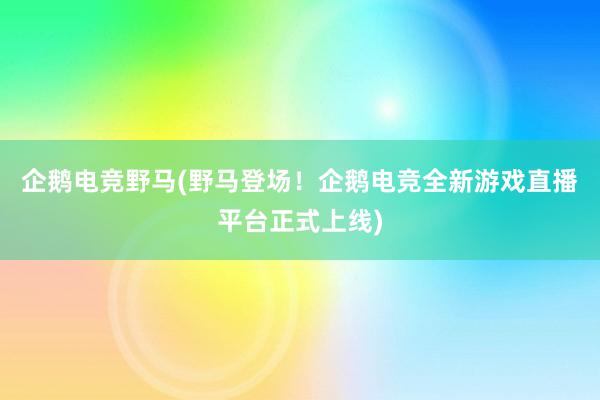 企鹅电竞野马(野马登场！企鹅电竞全新游戏直播平台正式上线)