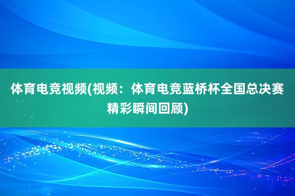 体育电竞视频(视频：体育电竞蓝桥杯全国总决赛精彩瞬间回顾)