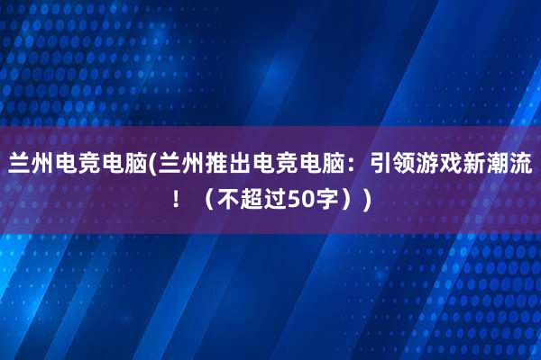 兰州电竞电脑(兰州推出电竞电脑：引领游戏新潮流！（不超过50字）)