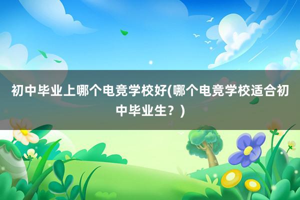 初中毕业上哪个电竞学校好(哪个电竞学校适合初中毕业生？)