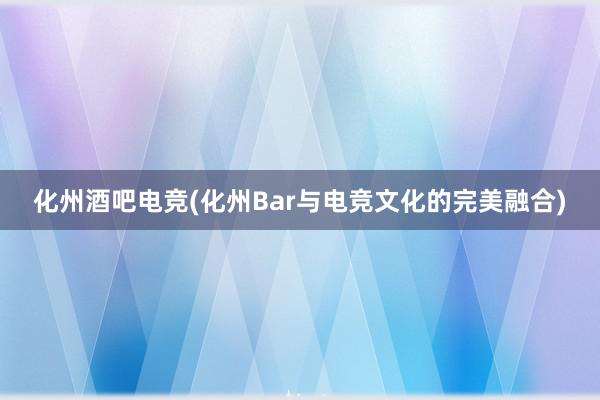 化州酒吧电竞(化州Bar与电竞文化的完美融合)