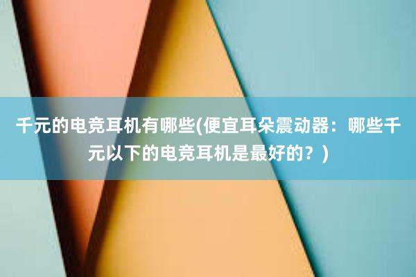 千元的电竞耳机有哪些(便宜耳朵震动器：哪些千元以下的电竞耳机是最好的？)