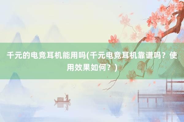 千元的电竞耳机能用吗(千元电竞耳机靠谱吗？使用效果如何？)