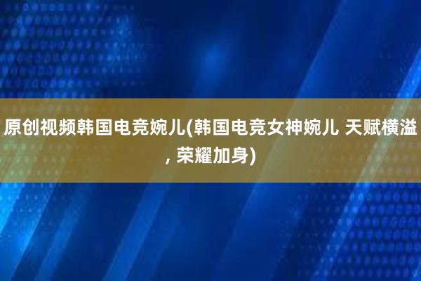 原创视频韩国电竞婉儿(韩国电竞女神婉儿 天赋横溢， 荣耀加身)