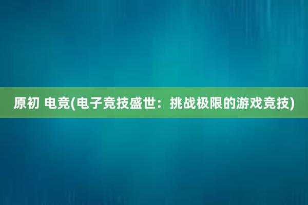 原初 电竞(电子竞技盛世：挑战极限的游戏竞技)