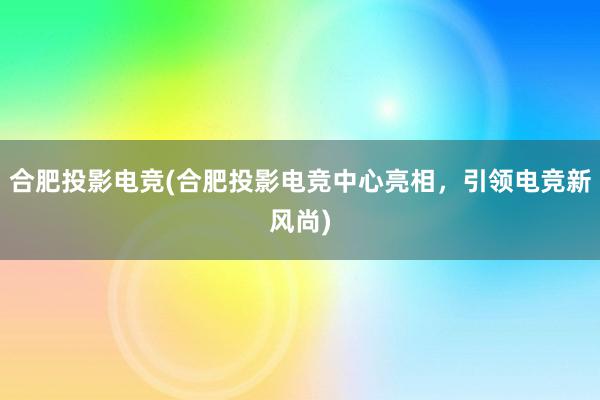 合肥投影电竞(合肥投影电竞中心亮相，引领电竞新风尚)