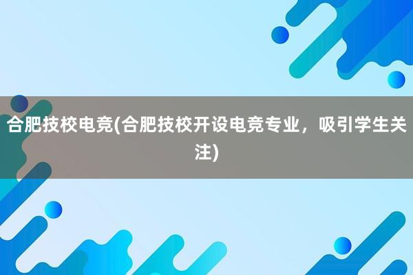 合肥技校电竞(合肥技校开设电竞专业，吸引学生关注)