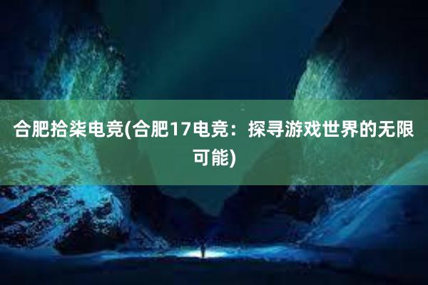 合肥拾柒电竞(合肥17电竞：探寻游戏世界的无限可能)