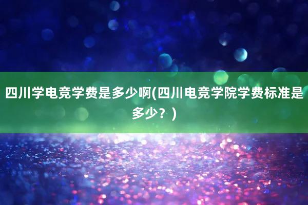 四川学电竞学费是多少啊(四川电竞学院学费标准是多少？)