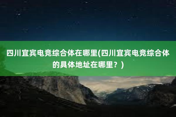 四川宜宾电竞综合体在哪里(四川宜宾电竞综合体的具体地址在哪里？)