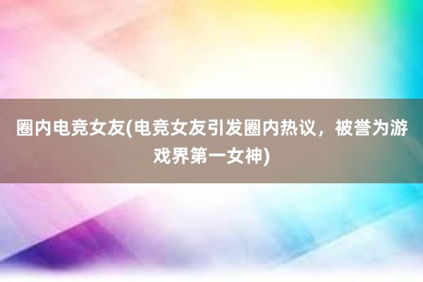 圈内电竞女友(电竞女友引发圈内热议，被誉为游戏界第一女神)