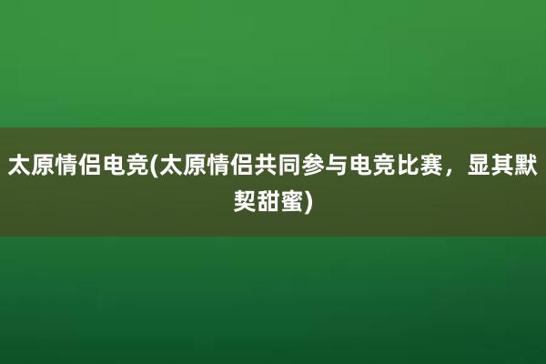 太原情侣电竞(太原情侣共同参与电竞比赛，显其默契甜蜜)