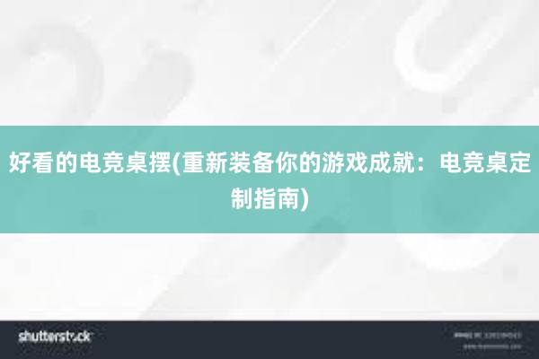 好看的电竞桌摆(重新装备你的游戏成就：电竞桌定制指南)