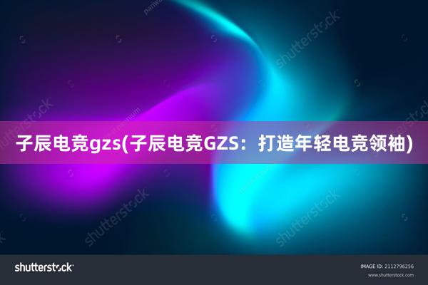 子辰电竞gzs(子辰电竞GZS：打造年轻电竞领袖)