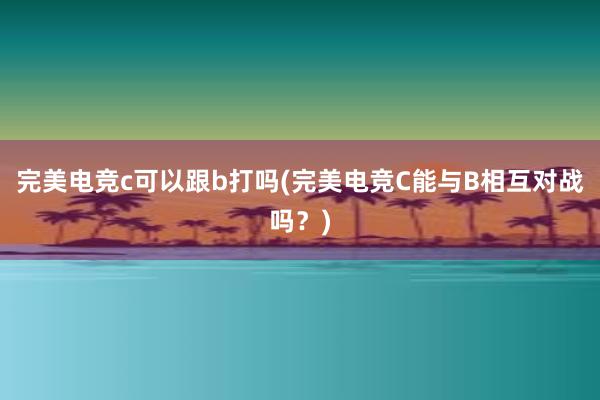 完美电竞c可以跟b打吗(完美电竞C能与B相互对战吗？)