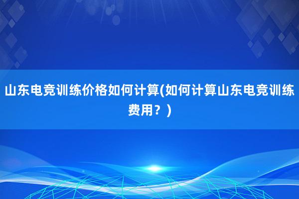 山东电竞训练价格如何计算(如何计算山东电竞训练费用？)