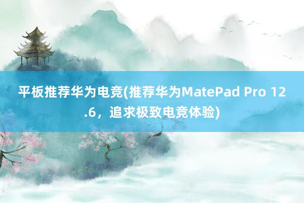 平板推荐华为电竞(推荐华为MatePad Pro 12.6，追求极致电竞体验)