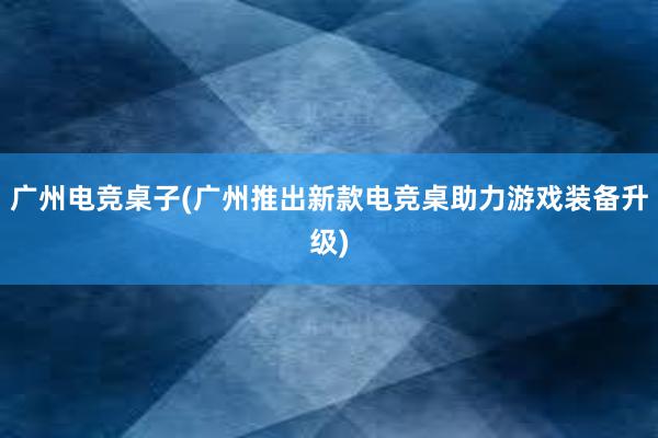 广州电竞桌子(广州推出新款电竞桌助力游戏装备升级)