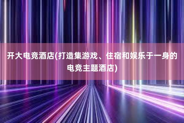 开大电竞酒店(打造集游戏、住宿和娱乐于一身的电竞主题酒店)