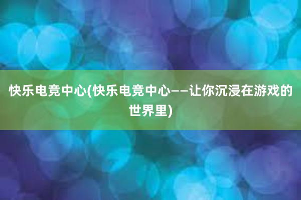 快乐电竞中心(快乐电竞中心——让你沉浸在游戏的世界里)