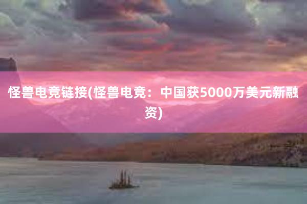 怪兽电竞链接(怪兽电竞：中国获5000万美元新融资)