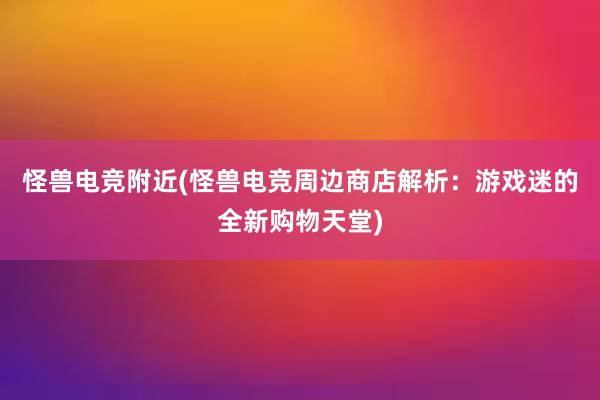 怪兽电竞附近(怪兽电竞周边商店解析：游戏迷的全新购物天堂)