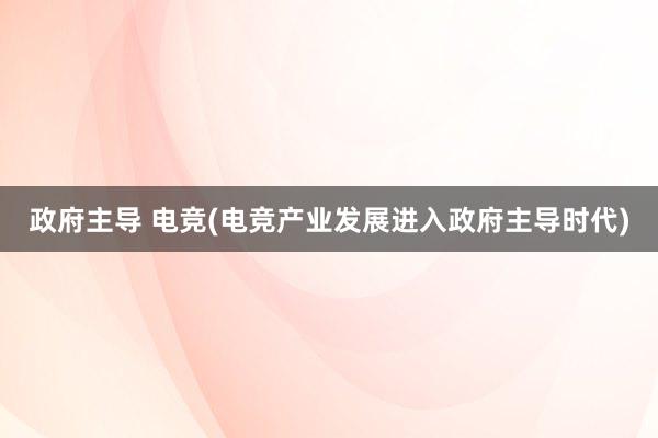 政府主导 电竞(电竞产业发展进入政府主导时代)